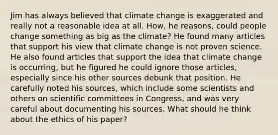 Jim has always believed that climate change is exaggerated and really not a reasonable idea at all. How, he reasons, could people change something as big as the climate? He found many articles that support his view that climate change is not proven science. He also found articles that support the idea that climate change is occurring, but he figured he could ignore those articles, especially since his other sources debunk that position. He carefully noted his sources, which include some scientists and others on scientific committees in Congress, and was very careful about documenting his sources. What should he think about the ethics of his paper?