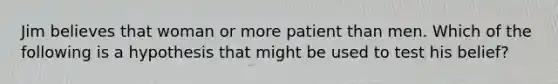 Jim believes that woman or more patient than men. Which of the following is a hypothesis that might be used to test his belief?