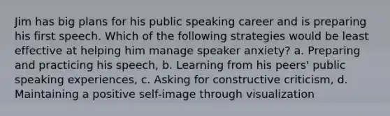 Jim has big plans for his public speaking career and is preparing his first speech. Which of the following strategies would be least effective at helping him manage speaker anxiety? a. Preparing and practicing his speech, b. Learning from his peers' public speaking experiences, c. Asking for constructive criticism, d. Maintaining a positive self-image through visualization