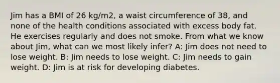 Jim has a BMI of 26 kg/m2, a waist circumference of 38, and none of the health conditions associated with excess body fat. He exercises regularly and does not smoke. From what we know about Jim, what can we most likely infer? A: Jim does not need to lose weight. B: Jim needs to lose weight. C: Jim needs to gain weight. D: Jim is at risk for developing diabetes.