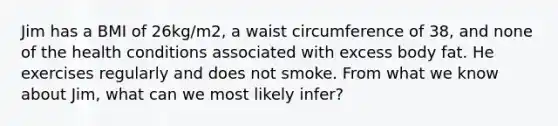 Jim has a BMI of 26kg/m2, a waist circumference of 38, and none of the health conditions associated with excess body fat. He exercises regularly and does not smoke. From what we know about Jim, what can we most likely infer?