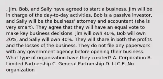 . Jim, Bob, and Sally have agreed to start a business. Jim will be in charge of the day-to-day activities, Bob is a passive investor, and Sally will be the business' attorney and accountant (she is very smart). They agree that they will have an equal vote to make key business decisions. Jim will own 40%, Bob will own 20%, and Sally will own 40%. They will share in both the profits and the losses of the business. They do not file any paperwork with any government agency before opening their business. What type of organization have they created? A. Corporation B. Limited Partnership C. General Partnership D. LLC E. No organization