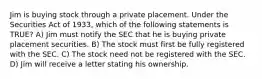 Jim is buying stock through a private placement. Under the Securities Act of 1933, which of the following statements is TRUE? A) Jim must notify the SEC that he is buying private placement securities. B) The stock must first be fully registered with the SEC. C) The stock need not be registered with the SEC. D) Jim will receive a letter stating his ownership.