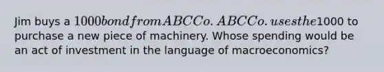 Jim buys a 1000 bond from ABC Co. ABC Co. uses the1000 to purchase a new piece of machinery. Whose spending would be an act of investment in the language of macroeconomics?