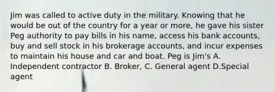 Jim was called to active duty in the military. Knowing that he would be out of the country for a year or more, he gave his sister Peg authority to pay bills in his name, access his bank accounts, buy and sell stock in his brokerage accounts, and incur expenses to maintain his house and car and boat. Peg is Jim's A. Independent contractor B. Broker, C. General agent D.Special agent