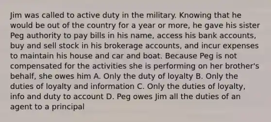 Jim was called to active duty in the military. Knowing that he would be out of the country for a year or more, he gave his sister Peg authority to pay bills in his name, access his bank accounts, buy and sell stock in his brokerage accounts, and incur expenses to maintain his house and car and boat. Because Peg is not compensated for the activities she is performing on her brother's behalf, she owes him A. Only the duty of loyalty B. Only the duties of loyalty and information C. Only the duties of loyalty, info and duty to account D. Peg owes Jim all the duties of an agent to a principal