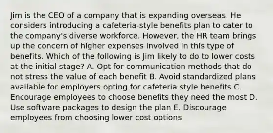 Jim is the CEO of a company that is expanding overseas. He considers introducing a cafeteria-style benefits plan to cater to the company's diverse workforce. However, the HR team brings up the concern of higher expenses involved in this type of benefits. Which of the following is Jim likely to do to lower costs at the initial stage? A. Opt for communication methods that do not stress the value of each benefit B. Avoid standardized plans available for employers opting for cafeteria style benefits C. Encourage employees to choose benefits they need the most D. Use software packages to design the plan E. Discourage employees from choosing lower cost options