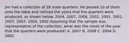 Jim had a collection of 28 state quarters. He poured 10 of them onto the table and noticed the years that the quarters were produced, as shown below. 2004, 2007, 2008, 2002, 2001, 2001, 2007, 2007, 2004, 2002 Assuming that the sample was representative of the collection, what was the mode of the year that the quarters were produced? A. 2007 B. 2008 C. 2004 D. 2001