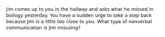 Jim comes up to you in the hallway and asks what he missed in biology yesterday. You have a sudden urge to take a step back because Jim is a little too close to you. What type of non<a href='https://www.questionai.com/knowledge/kVnsR3DzuD-verbal-communication' class='anchor-knowledge'>verbal communication</a> is Jim misusing?