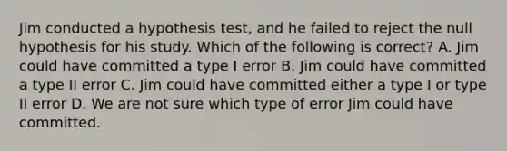 Jim conducted a hypothesis test, and he failed to reject the null hypothesis for his study. Which of the following is correct? A. Jim could have committed a type I error B. Jim could have committed a type II error C. Jim could have committed either a type I or type II error D. We are not sure which type of error Jim could have committed.