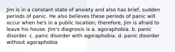 Jim is in a constant state of anxiety and also has brief, sudden periods of panic. He also believes these periods of panic will occur when he's in a public location; therefore, Jim is afraid to leave his house. Jim's diagnosis is a. agoraphobia. b. panic disorder. c. panic disorder with agoraphobia. d. panic disorder without agoraphobia