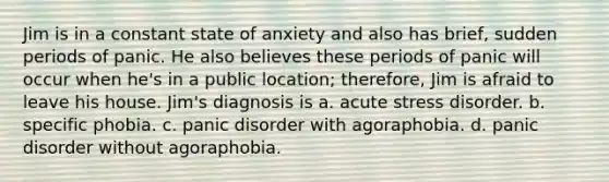 Jim is in a constant state of anxiety and also has brief, sudden periods of panic. He also believes these periods of panic will occur when he's in a public location; therefore, Jim is afraid to leave his house. Jim's diagnosis is a. acute stress disorder. b. specific phobia. c. panic disorder with agoraphobia. d. panic disorder without agoraphobia.