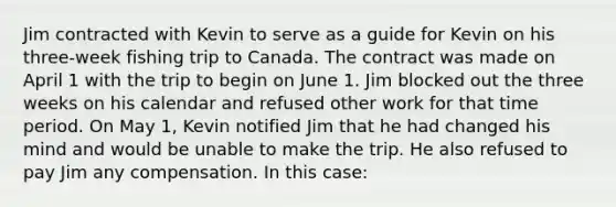 Jim contracted with Kevin to serve as a guide for Kevin on his three-week fishing trip to Canada. The contract was made on April 1 with the trip to begin on June 1. Jim blocked out the three weeks on his calendar and refused other work for that time period. On May 1, Kevin notified Jim that he had changed his mind and would be unable to make the trip. He also refused to pay Jim any compensation. In this case: