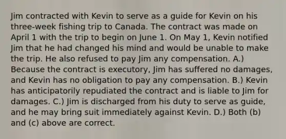 Jim contracted with Kevin to serve as a guide for Kevin on his three-week fishing trip to Canada. The contract was made on April 1 with the trip to begin on June 1. On May 1, Kevin notified Jim that he had changed his mind and would be unable to make the trip. He also refused to pay Jim any compensation. A.) Because the contract is executory, Jim has suffered no damages, and Kevin has no obligation to pay any compensation. B.) Kevin has anticipatorily repudiated the contract and is liable to Jim for damages. C.) Jim is discharged from his duty to serve as guide, and he may bring suit immediately against Kevin. D.) Both (b) and (c) above are correct.