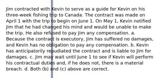 Jim contracted with Kevin to serve as a guide for Kevin on his three-week fishing trip to Canada. The contract was made on April 1 with the trip to begin on June 1. On May 1, Kevin notified Jim that he had changed his mind and would be unable to make the trip. He also refused to pay Jim any compensation. a. Because the contract is executory, Jim has suffered no damages, and Kevin has no obligation to pay any compensation. b. Kevin has anticipatorily repudiated the contract and is liable to Jim for damages. c. Jim may wait until June 1 to see if Kevin will perform his contractual duties and, if he does not, there is a material breach. d. Both (b) and (c) above are correct.