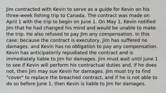 Jim contracted with Kevin to serve as a guide for Kevin on his three-week fishing trip to Canada. The contract was made on April 1 with the trip to begin on June 1. On May 1, Kevin notified Jim that he had changed his mind and would be unable to make the trip. He also refused to pay Jim any compensation. In this case: because the contract is executory, Jim has suffered no damages, and Kevin has no obligation to pay any compensation. Kevin has anticipatorily repudiated the contract and is immediately liable to Jim for damages. Jim must wait until June 1 to see if Kevin will perform his contractual duties and, if he does not, then Jim may sue Kevin for damages. Jim must try to find "cover" to replace the breached contract, and if he is not able to do so before June 1, then Kevin is liable to Jim for damages.