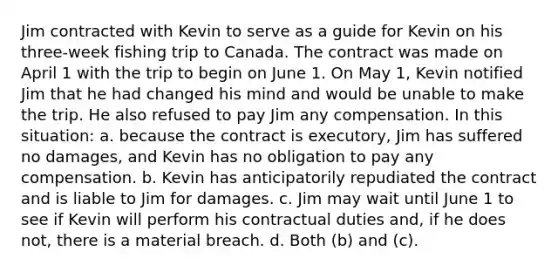 Jim contracted with Kevin to serve as a guide for Kevin on his three-week fishing trip to Canada. The contract was made on April 1 with the trip to begin on June 1. On May 1, Kevin notified Jim that he had changed his mind and would be unable to make the trip. He also refused to pay Jim any compensation. In this situation: a. because the contract is executory, Jim has suffered no damages, and Kevin has no obligation to pay any compensation. b. Kevin has anticipatorily repudiated the contract and is liable to Jim for damages. c. Jim may wait until June 1 to see if Kevin will perform his contractual duties and, if he does not, there is a material breach. d. Both (b) and (c).