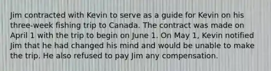 Jim contracted with Kevin to serve as a guide for Kevin on his three-week fishing trip to Canada. The contract was made on April 1 with the trip to begin on June 1. On May 1, Kevin notified Jim that he had changed his mind and would be unable to make the trip. He also refused to pay Jim any compensation.