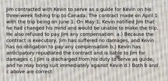 Jim contracted with Kevin to serve as a guide for Kevin on his three-week fishing trip to Canada. The contract made on April 1 with the trip being on June 1. On May 1, Kevin notified Jim that he had changed his mind and would be unable to make the trip. He also refused to pay Jim any compensation. a.) Because the contract is executory, Jim has suffered no damages, and Kevin has no obligation to pay any compensation b.) Kevin has anticipatory repudiated the contract and is liable to Jim for damages c.) Jim is discharged from his duty to serve as guide, and he may bring suit immediately against Kevin d.) Both b and c above are correct