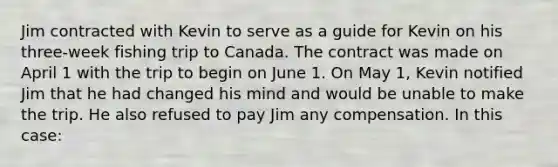 Jim contracted with Kevin to serve as a guide for Kevin on his three-week fishing trip to Canada. The contract was made on April 1 with the trip to begin on June 1. On May 1, Kevin notified Jim that he had changed his mind and would be unable to make the trip. He also refused to pay Jim any compensation. In this case: