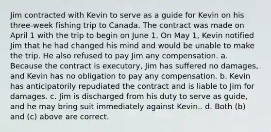 Jim contracted with Kevin to serve as a guide for Kevin on his three-week fishing trip to Canada. The contract was made on April 1 with the trip to begin on June 1. On May 1, Kevin notified Jim that he had changed his mind and would be unable to make the trip. He also refused to pay Jim any compensation. a. Because the contract is executory, Jim has suffered no damages, and Kevin has no obligation to pay any compensation. b. Kevin has anticipatorily repudiated the contract and is liable to Jim for damages. c. Jim is discharged from his duty to serve as guide, and he may bring suit immediately against Kevin.. d. Both (b) and (c) above are correct.