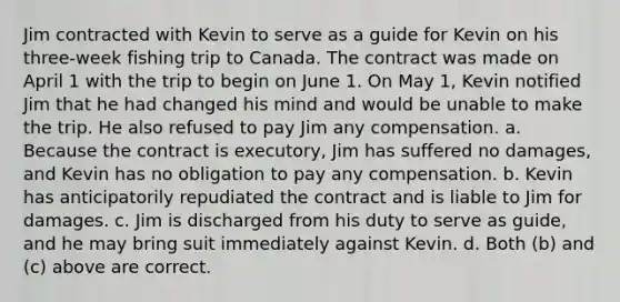 Jim contracted with Kevin to serve as a guide for Kevin on his three-week fishing trip to Canada. The contract was made on April 1 with the trip to begin on June 1. On May 1, Kevin notified Jim that he had changed his mind and would be unable to make the trip. He also refused to pay Jim any compensation. a. Because the contract is executory, Jim has suffered no damages, and Kevin has no obligation to pay any compensation. b. Kevin has anticipatorily repudiated the contract and is liable to Jim for damages. c. Jim is discharged from his duty to serve as guide, and he may bring suit immediately against Kevin. d. Both (b) and (c) above are correct.