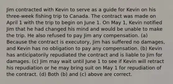 Jim contracted with Kevin to serve as a guide for Kevin on his three-week fishing trip to Canada. The contract was made on April 1 with the trip to begin on June 1. On May 1, Kevin notified Jim that he had changed his mind and would be unable to make the trip. He also refused to pay Jim any compensation. (a) Because the contract is executory, Jim has suffered no damages, and Kevin has no obligation to pay any compensation. (b) Kevin has anticipatorily repudiated the contract and is liable to Jim for damages. (c) Jim may wait until June 1 to see if Kevin will retract his repudiation or he may bring suit on May 1 for repudiation of the contract. (d) Both (b) and (c) above are correct.