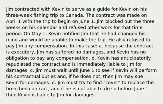 Jim contracted with Kevin to serve as a guide for Kevin on his three-week fishing trip to Canada. The contract was made on April 1 with the trip to begin on June 1. Jim blocked out the three weeks on his calendar and refused other work for that time period. On May 1, Kevin notified Jim that he had changed his mind and would be unable to make the trip. He also refused to pay Jim any compensation. In this case: a. because the contract is executory, Jim has suffered no damages, and Kevin has no obligation to pay any compensation. b. Kevin has anticipatorily repudiated the contract and is immediately liable to Jim for damages. c. Jim must wait until June 1 to see if Kevin will perform his contractual duties and, if he does not, then Jim may sue Kevin for damages. d. Jim must try to find "cover" to replace the breached contract, and if he is not able to do so before June 1, then Kevin is liable to Jim for damages.