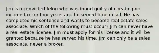 Jim is a convicted felon who was found guilty of cheating on income tax for four years and he served time in jail. He has completed his sentence and wants to become real estate sales associate. Which of the following must occur? Jim can never have a real estate license. Jim must apply for his license and it will be granted because he has served his time. Jim can only be a sales associate, never a broker.