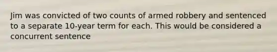 Jim was convicted of two counts of armed robbery and sentenced to a separate 10-year term for each. This would be considered a concurrent sentence