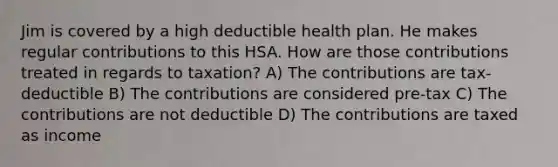 Jim is covered by a high deductible health plan. He makes regular contributions to this HSA. How are those contributions treated in regards to taxation? A) The contributions are tax-deductible B) The contributions are considered pre-tax C) The contributions are not deductible D) The contributions are taxed as income