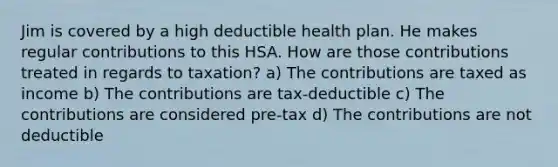 Jim is covered by a high deductible health plan. He makes regular contributions to this HSA. How are those contributions treated in regards to taxation? a) The contributions are taxed as income b) The contributions are tax-deductible c) The contributions are considered pre-tax d) The contributions are not deductible