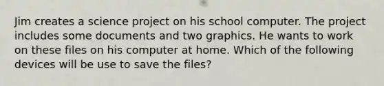 Jim creates a science project on his school computer. The project includes some documents and two graphics. He wants to work on these files on his computer at home. Which of the following devices will be use to save the files?