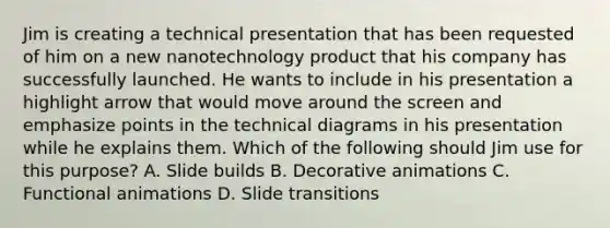 Jim is creating a technical presentation that has been requested of him on a new nanotechnology product that his company has successfully launched. He wants to include in his presentation a highlight arrow that would move around the screen and emphasize points in the technical diagrams in his presentation while he explains them. Which of the following should Jim use for this purpose? A. Slide builds B. Decorative animations C. Functional animations D. Slide transitions