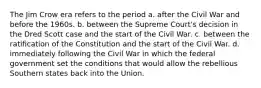 The Jim Crow era refers to the period a. after the Civil War and before the 1960s. b. between the Supreme Court's decision in the Dred Scott case and the start of the Civil War. c. between the ratification of the Constitution and the start of the Civil War. d. immediately following the Civil War in which the federal government set the conditions that would allow the rebellious Southern states back into the Union.