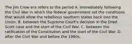 The Jim Crow era refers to the period A. immediately following the Civil War in which the federal government set the conditions that would allow the rebellious southern states back into the Union. B. between the Supreme Court's decision in the Dred Scott case and the start of the Civil War. C. between the ratification of the Constitution and the start of the Civil War. D. after the Civil War and before the 1960s.