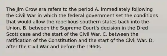 The Jim Crow era refers to the period A. immediately following the Civil War in which the federal government set the conditions that would allow the rebellious southern states back into the Union. B. between the Supreme Court's decision in the Dred Scott case and the start of the Civil War. C. between the ratification of the Constitution and the start of the Civil War. D. after the Civil War and before the 1960s.