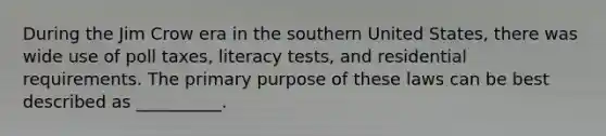 During the Jim Crow era in the southern United States, there was wide use of poll taxes, literacy tests, and residential requirements. The primary purpose of these laws can be best described as __________.