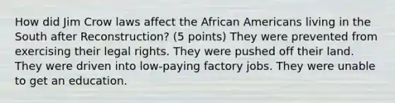 How did Jim Crow laws affect the African Americans living in the South after Reconstruction? (5 points) They were prevented from exercising their legal rights. They were pushed off their land. They were driven into low-paying factory jobs. They were unable to get an education.