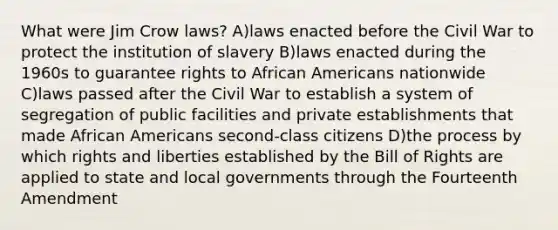 What were Jim Crow laws? A)laws enacted before the Civil War to protect the institution of slavery B)laws enacted during the 1960s to guarantee rights to <a href='https://www.questionai.com/knowledge/kktT1tbvGH-african-americans' class='anchor-knowledge'>african americans</a> nationwide C)laws passed after the Civil War to establish a system of segregation of public facilities and private establishments that made African Americans second-class citizens D)the process by which rights and liberties established by the Bill of Rights are applied to state and local governments through the Fourteenth Amendment