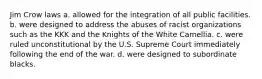 Jim Crow laws a. allowed for the integration of all public facilities. b. were designed to address the abuses of racist organizations such as the KKK and the Knights of the White Camellia. c. were ruled unconstitutional by the U.S. Supreme Court immediately following the end of the war. d. were designed to subordinate blacks.