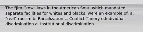 The "Jim Crow" laws in <a href='https://www.questionai.com/knowledge/keiVE7hxWY-the-american' class='anchor-knowledge'>the american</a> Sout, which mandated separate facilities for whites and blacks, were an example of: a. "real" racism b. Racialization c. <a href='https://www.questionai.com/knowledge/kOA7d8maET-conflict-theory' class='anchor-knowledge'>conflict theory</a> d.Individual discrimination e. Institutional discrimination