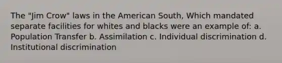 The "Jim Crow" laws in the American South, Which mandated separate facilities for whites and blacks were an example of: a. Population Transfer b. Assimilation c. Individual discrimination d. Institutional discrimination