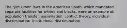 The "Jim Crow" laws in the American South, which mandated separate facilities for whites and blacks, were an example of: population transfer. assimilation. conflict theory. individual discrimination. institutional discrimination