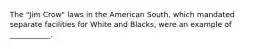 The "Jim Crow" laws in the American South, which mandated separate facilities for White and Blacks, were an example of ___________.