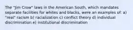 The "Jim Crow" laws in the American South, which mandates separate facilities for whites and blacks, were an examples of: a) "real" racism b) racialization c) conflict theory d) individual discrimination e) institutional discrimination