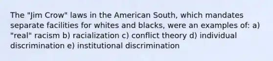 The "Jim Crow" laws in the American South, which mandates separate facilities for whites and blacks, were an examples of: a) "real" racism b) racialization c) conflict theory d) individual discrimination e) institutional discrimination