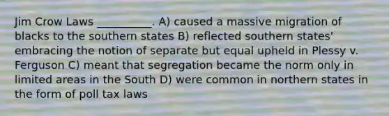 Jim Crow Laws __________. A) caused a massive migration of blacks to the southern states B) reflected southern states' embracing the notion of separate but equal upheld in Plessy v. Ferguson C) meant that segregation became the norm only in limited areas in the South D) were common in northern states in the form of poll tax laws