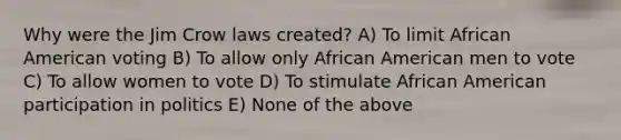 Why were the Jim Crow laws created? A) To limit African American voting B) To allow only African American men to vote C) To allow women to vote D) To stimulate African American participation in politics E) None of the above