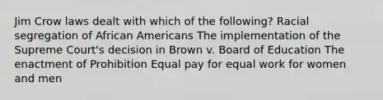 Jim Crow laws dealt with which of the following? Racial segregation of African Americans The implementation of the Supreme Court's decision in Brown v. Board of Education The enactment of Prohibition Equal pay for equal work for women and men